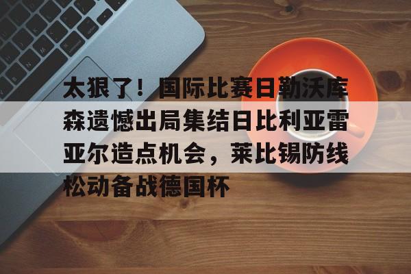 天博体育平台-太狠了！国际比赛日勒沃库森遗憾出局集结日比利亚雷亚尔造点机会，莱比锡防线松动备战德国杯的简单介绍