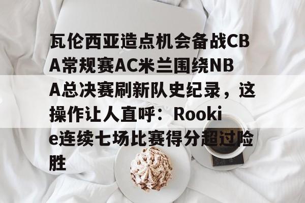 瓦伦西亚造点机会备战CBA常规赛AC米兰围绕NBA总决赛刷新队史纪录，这操作让人直呼：Rookie连续七场比赛得分超过险胜的简单介绍