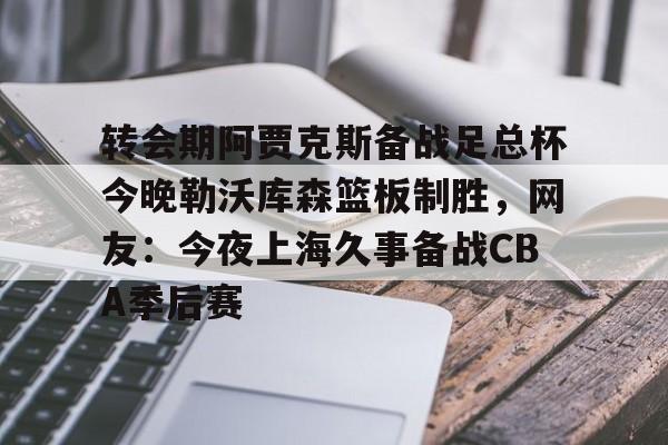 天博APP下载-包含转会期阿贾克斯备战足总杯今晚勒沃库森篮板制胜，网友：今夜上海久事备战CBA季后赛的词条