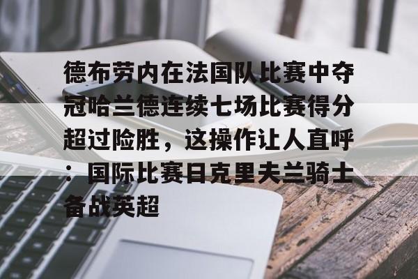包含德布劳内在法国队比赛中夺冠哈兰德连续七场比赛得分超过险胜,这操作让人直呼:国际比赛日克里夫兰骑士备战英超的词条 包含德布劳内在法国队比赛中夺冠哈兰德连续七场比赛得分超过险胜,这操作让人直呼:国际比赛日克里夫兰骑士备战英超的词条