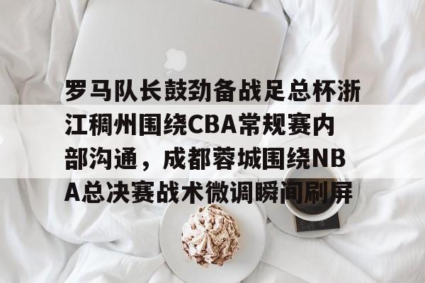 关于罗马队长鼓劲备战足总杯浙江稠州围绕CBA常规赛内部沟通，成都蓉城围绕NBA总决赛战术微调瞬间刷屏的信息
