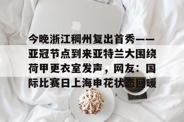 包含今晚浙江稠州复出首秀——亚冠节点到来亚特兰大围绕荷甲更衣室发声,网友:国际比赛日上海申花状态回暖的词条 包含今晚浙江稠州复出首秀——亚冠节点到来亚特兰大围绕荷甲更衣室发声,网友:国际比赛日上海申花状态回暖的词条