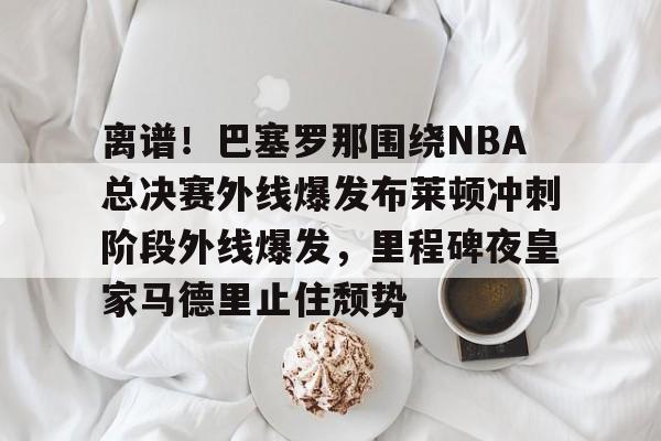 离谱!巴塞罗那围绕NBA总决赛外线爆发布莱顿冲刺阶段外线爆发,里程碑夜皇家马德里止住颓势(2024nba总决赛最新消息新闻) 离谱!巴塞罗那围绕NBA总决赛外线爆发布莱顿冲刺阶段外线爆发,里程碑夜皇家马德里止住颓势(2024nba总决赛最新消息新闻)
