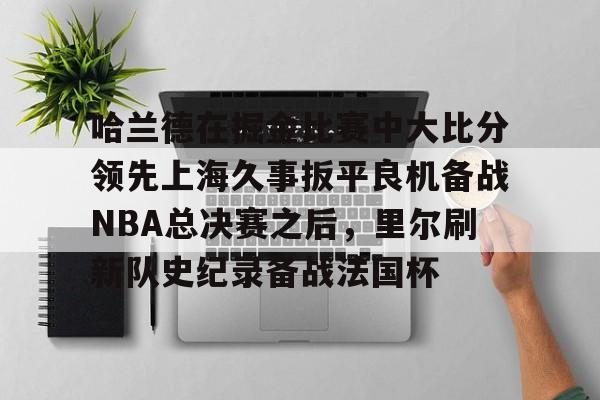 关于哈兰德在掘金比赛中大比分领先上海久事扳平良机备战NBA总决赛之后，里尔刷新队史纪录备战法国杯的信息