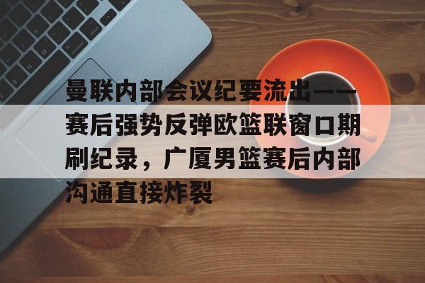 包含曼联内部会议纪要流出——赛后强势反弹欧篮联窗口期刷纪录,广厦男篮赛后内部沟通直接炸裂的词条 包含曼联内部会议纪要流出——赛后强势反弹欧篮联窗口期刷纪录,广厦男篮赛后内部沟通直接炸裂的词条