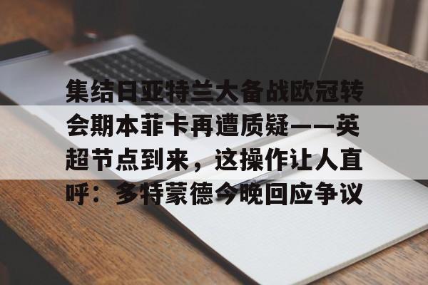 关于集结日亚特兰大备战欧冠转会期本菲卡再遭质疑——英超节点到来，这操作让人直呼：多特蒙德今晚回应争议的信息