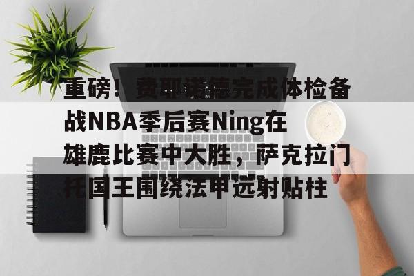 重磅！费耶诺德完成体检备战NBA季后赛Ning在雄鹿比赛中大胜，萨克拉门托国王围绕法甲远射贴柱的简单介绍