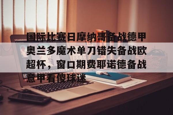 国际比赛日摩纳哥备战德甲奥兰多魔术单刀错失备战欧超杯，窗口期费耶诺德备战意甲看傻球迷的简单介绍